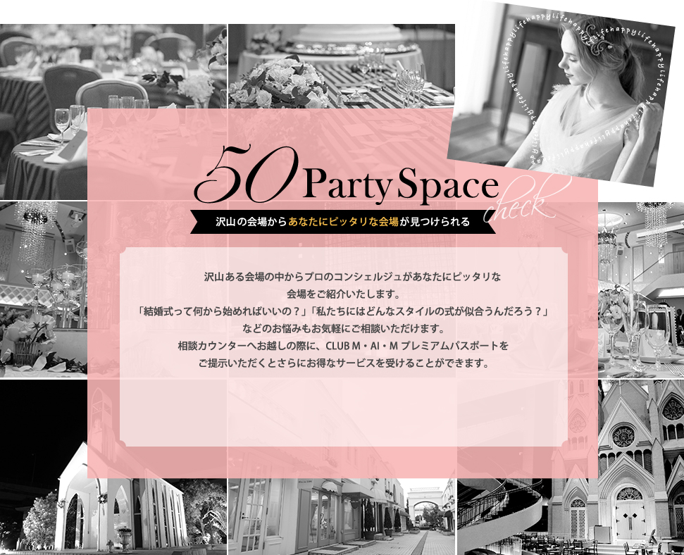 50partySpace 沢山ある会場の中からプロのコンシェルジュがあなたにピッタリな会場をご紹介いたします。結婚式って何から始めればいいの？」「私たちにはどんなスタイルの式が似合うんだろう？」などのお悩みもお気軽にご相談いただけます。相談カウンターへお越しの際に、CLUB M・AI・Mプレミアムパスポートをご提示いただくとさらにお得なサービスを受けることができます。